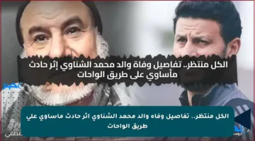 الكل منتظر.. تفاصيل وفاة والد محمد الشناوي إثر حادث مأساوي على طريق الواحات